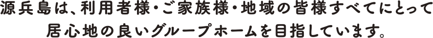 源兵島は、利用者様・ご家族様・地域の皆様すべてにとって居心地の良いグループホームを目指しています。